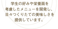 学生の好みや栄養面を考慮したメニューを開発し、日々つくりたての美味しさを提供しています。