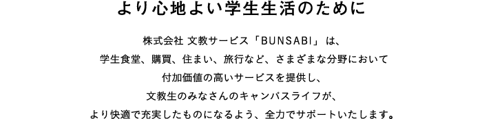 より心地よい学生生活のために：株式会社 文教サービス「BUNSABI」は、学生食堂、購買、住まい、旅行など、さまざまな分野において付加価値の高いサービスを提供し、文教生のみなさんのキャンパスライフが、より快適で充実したものになるよう、全力でサポートいたします。