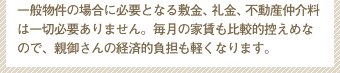 一般物件の場合に必要となる敷金、礼金、不動産仲介料は一切必要ありません。毎月の家賃も比較的控えめなので、親御さんの経済的負担も軽くなります。