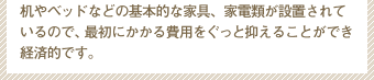 机やベッドなどの基本的な家具、家電類が設置されているので、最初にかかる費用をぐっと抑えることができ経済的です。