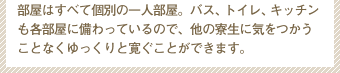 部屋はすべて個別の一人部屋。バス、トイレ、キッチンも各部屋に備わっているので、他の寮生に気をつかうことなくゆっくりと寛ぐことができます。