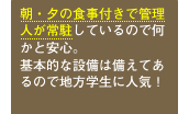 朝・夕の食事付きで管理人が常駐しているので何かと安心。基本的な設備は備えてあるので地方学生に人気！